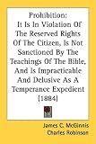 Prohibition: It Is In Violation Of The Reserved Rights Of The Citizen, Is Not Sanctioned By The Teachings Of The Bible, And Is Impracticable And Delusive As A Temperance Expedient (1884)