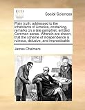 Plain truth; addressed to the inhabitants of America, containing, remarks on a late pamphlet, entitled Common sense. Wherein are shewn, that the ... is ruinous, delusive, and impracticable
