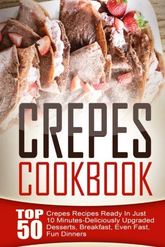 Crepes Cookbook: Top 50 Crepes Recipes Ready In Just 10 Minutes-Deliciously Upgraded Desserts, Breakfast, Even Fast, Fun Dinners