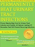 Permanently Beat Urinary Tract Infections: Proven Step-by-Step Cure for Urinary Tract Infection and Cystitis. All Natural, Lasting UTI Remedies That W