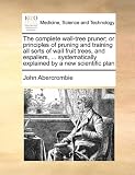 The complete wall-tree pruner; or principles of pruning and training all sorts of wall fruit trees, and espaliers, ... systematically explained by a new scientific plan