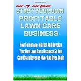 Start Your Own Profitable Lawn Care Business: Your Step-By-Step Guide On How To Start A Lawn Business That You Can Manage, Market And Develop It So You Can Obtain Revenue Over And Over Again