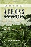 Across Papua: Being an Account of a Voyage round, and a March across, the Territory of Papua, with the Royal Commission