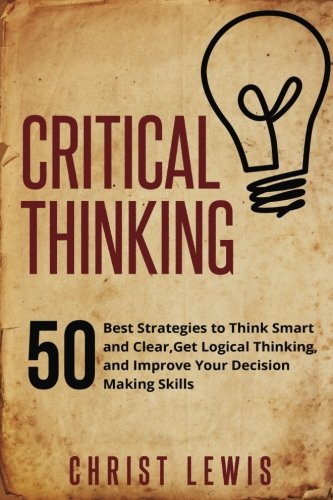 Critical Thinking: 50 Best Strategies to Think Smart and Clear,  Get Logical Thinking, and Improve  Your Decision Making Skills