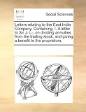 Letters relating to the East India Company. Containing, I. A letter to Sir J- L-, on dividing annuities from the trading stock, and giving a benefit to the proprietors,
