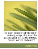 The Dublin dissector; or Manual of anatomy; comprising a concise description of the bones, muscles,