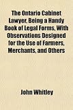 The Ontario Cabinet Lawyer, Being a Handy Book of Legal Forms, With Observations Designed for the Use of Farmers, Merchants, and Others