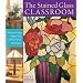 The Stained Glass Classroom: Projects Using Copper Foil, Lead and Mosaic Techniques