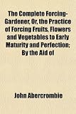 The Complete Forcing-Gardener, Or, the Practice of Forcing Fruits, Flowers and Vegetables to Early Maturity and Perfection; By the Aid of