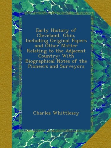 Early History of Cleveland, Ohio, Including Original Papers and Other Matter Relating to the Adjacent Country: With Biographical Notes of the Pioneers and Surveyors