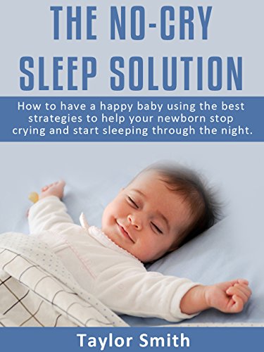The No-Cry Sleep Solution: How to Have A happy Baby Using The Best Strategies To Help Your Newborn Stop Crying And Start Sleeping Through The Night (parenting books Book 1)