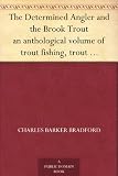 The Determined Angler and the Brook Trout an anthological volume of trout fishing, trout histories, trout lore, trout resorts, and trout tackle