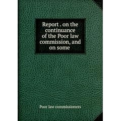 Report On the Continuance of the Poor Law Commission, and On Some Further Amendments of the Laws Relating to the Relief of the Poor