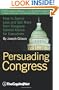 Persuading Congress: A Practical Guide to Parlaying an Understanding of Congressional Folkways and Dynamics into Successful Advocacy on Capitol Hill: ... from Congress: Candid Advice for Executives