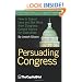 Persuading Congress: A Practical Guide to Parlaying an Understanding of Congressional Folkways and Dynamics into Successful Advocacy on Capitol Hill: ... from Congress: Candid Advice for Executives