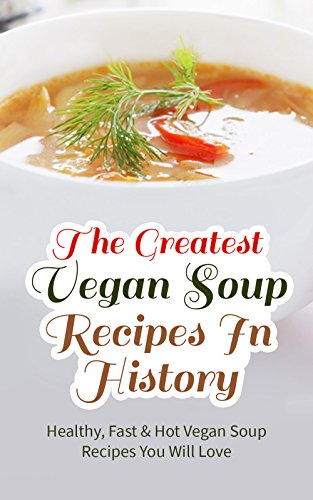 The Greatest Vegan Soup Recipes In History: Healthy, Fast & Hot Vegan Soup Recipes You Will Love