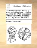 Victory Over Death. a Sermon, Preached at Sudbury, in Suffolk, April the 4th, 1790, on Occasion of the Death of Mrs. Elizabeth Ray, ... by Robert Stev