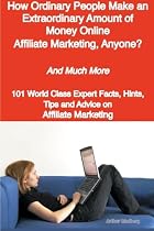How Ordinary People Make an Extraordinary Amount of Money Online - Affiliate Marketing, Anyone? - And Much More - 101 World Class Expert Facts, Hints, Tips and Advice on Affiliate Marketing