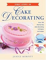 First Steps in Cake Decorating: Over 100 Step-by-Step Cake Decorating Techniques and Recipes