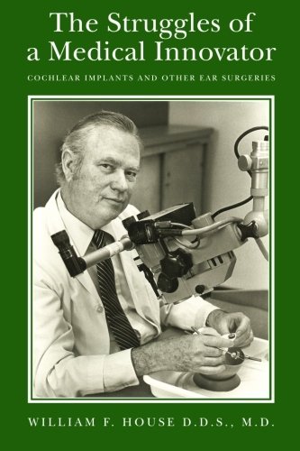The Struggles of a Medical Innovator: Cochlear Implants and Other Ear Surgeries: A Memoir by William F. House, D.D.S., M.D.