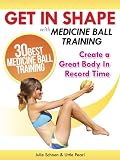 Get In Shape With Medicine Ball Training: The 30 Best Medicine Ball Exercises and Workouts To Create A Great Body In Record Time (Get In Shape Workout Routines and Exercises)