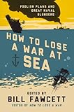 How to lose a war at sea : foolish plans and great naval blunders