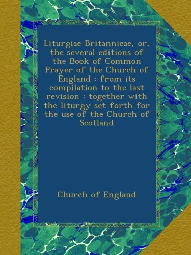 Liturgiae Britannicae, or, the several editions of the Book of Common Prayer of the Church of England : from its compilation to the last revision : ... forth for the use of the Church of Scotland