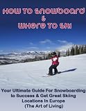 How to Snowboard & Where to Ski: Your Ultimate Guide For Snowboarding to Success & Get Great Skiing Locations In Europe (The Art of Living)