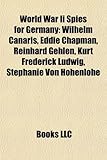 World War II Spies for Germany: Wilhelm Canaris, Eddie Chapman, Reinhard Gehlen, Kurt Frederick Ludwig, Stephanie Von Hohenlohe-