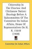 Citizenship In The Choctaw And Chickasaw Nation: Hearings Before A Subcommittee Of The Committee On Indian Affairs, House Of Representatives On H. R. 15649 (1908)