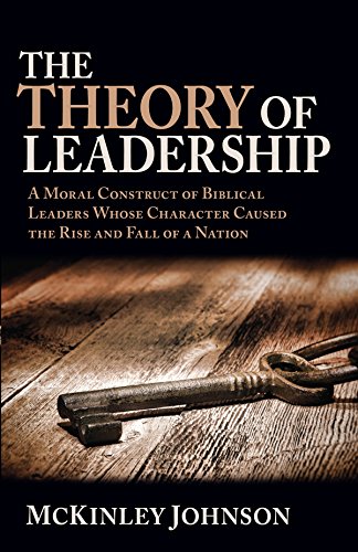 The Theory of Leadership: A Moral Construct of Biblical Leaders Whose Character Caused the Rise and Fall of a Nation