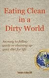Eating Clean in a Dirty World: An easy to follow guide to cleaning up your diet for life