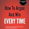How to Argue and Win Every Time: Everything You Need to Know about Arguing, Debating, and How to Come Out on Top