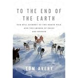 To the End of the Earth: Our Epic Journey to the North Pole and the Legend of Peary and Hensonby Tom Avery