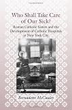 Who Shall Take Care of Our Sick?: Roman Catholic Sisters and the Development of Catholic Hospitals in New York City (Medicine, Science, and Religion in Historical Context)