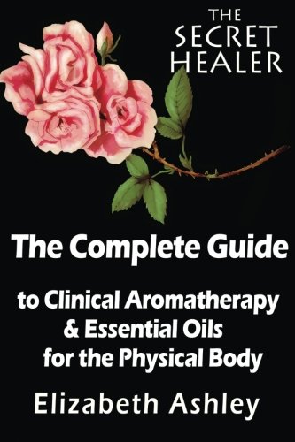 The Complete Guide To Clinical Aromatherapy and The Essential Oils of The Physical Body: Essential Oils for Beginners (The Secret Healer) (Volume 1)
