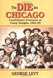 To Die in Chicago: Confederate Prisoners at Camp Douglas 1862-65