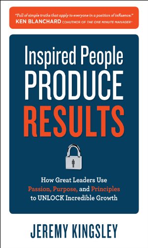 Inspired People Produce Results: How Great Leaders Use Passion, Purpose and Principles to Unlock Incredible Growth: How Great Leaders Use Passion, Purpose and Principles to Unlock Incredible Growth