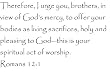 Therefore, I urge you, brothers, in view of God's mercy, to offer your bodies as living sacrifices, holy and pleasing to God-this is your spiritual act of worship. Romans 12:1 - Wall and home scripture, lettering, quotes, images, stickers, decals, art, and more!