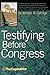 Testifying Before Congress: A Practical Guide to Preparing and Delivering Testimony Before Congress and Congressional Hearings for Agencies, Assoc