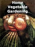 Home Vegetable Gardening A Complete And Practical Guide To The Planting And Care Of All Vegetables, Fruits And Berries Worth Growing For Home Use [Illustrated]