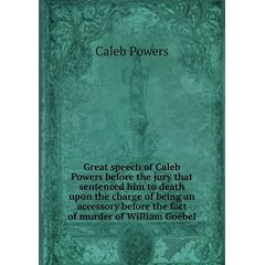 Great speech of Caleb Powers before the jury that sentenced him to death upon the charge of being an accessory before the fact of murder of William Goebel. 1