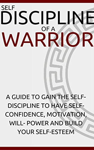Self-Discipline: SELF-DISCIPLINE OF A WARRIOR: A Guide To Gain The Self-Discipline and Have Self-Confidence, Motivation, Will- Power and Build Your Self-Esteem.