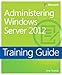 Training Guide: Administering Windows Server 2012 (Microsoft Press Training Guide)
