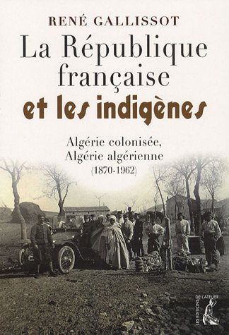La R�publique fran�aise et les indig�nes : Alg�rie colonis�e, Alg�rie alg�rienne, 1870-1962