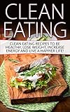 Clean Eating: Tips & Recipes to be Healthy, Lose Weight, Increase Energy and Live a Happier Life! (Clean Eating, Clean Eating Recipes, Clean Food)