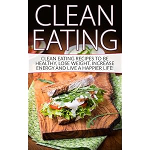 Clean Eating: Tips & Recipes to be Healthy, Lose Weight, Increase Energy and Live a Happier Life! (Clean Eating, Clean Eating Recipes, Clean Food)