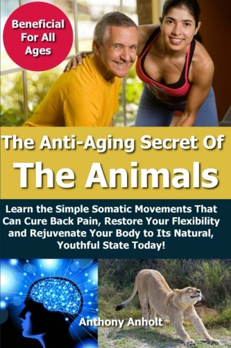 Anti Aging Secret of the Animals - Learn the Simple Somatic Movements That Can Cure Back Pain, Restore Your Flexibility and Rejuvenate Your Body to Its Natural, Youthful State Today!
