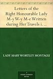 Letters of the Right Honourable Lady M-y W-y M-e Written during Her Travels in Europe, Asia and Africa to Persons of Distinction, Men of Letters, &c. in Different Parts of Europe