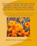 Online Dating Secrets For Newbies: How To Put Up A Profile Online And Meet The Right Person For You!: How To Find Someone That Can Make You Happy All By Using The Power Of The Internet! (Volume 1)